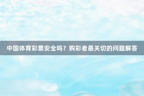 中国体育彩票安全吗？购彩者最关切的问题解答