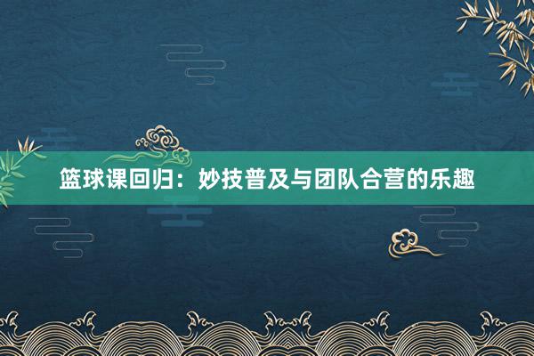 篮球课回归：妙技普及与团队合营的乐趣